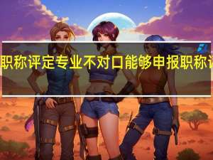 职称评定专业不对口能够申报职称评定吗
