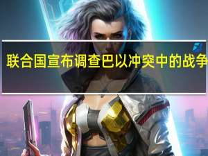 联合国宣布调查巴以冲突中的战争罪行：将追究违法者责任 到底什么情况呢