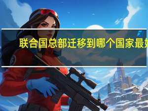 联合国总部迁移到哪个国家最好（联合国总部迁往中国）