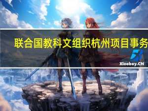 联合国教科文组织杭州项目事务处(关于联合国教科文组织杭州项目事务处简述)