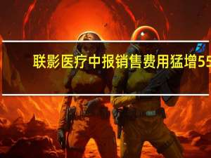 联影医疗中报销售费用猛增55.9%