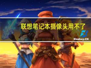 联想笔记本摄像头用不了（联想笔记本摄像头不能用）