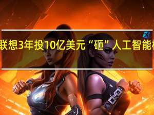 联想3年投10亿美元“砸”人工智能 杨元庆：不多根本不够用！