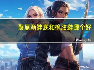 聚氨酯鞋底和橡胶鞋哪个好