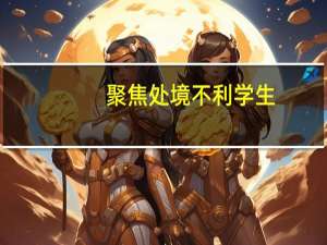 聚焦处境不利学生(关于聚焦处境不利学生简述)