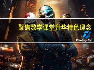 聚焦数学课堂升华特色理念(关于聚焦数学课堂升华特色理念简述)