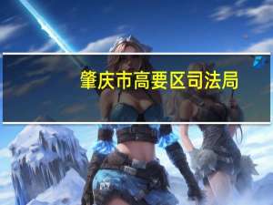 肇庆市高要区司法局(关于肇庆市高要区司法局简述)