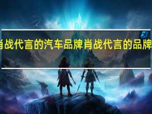 肖战代言的汽车品牌 肖战代言的品牌有哪些