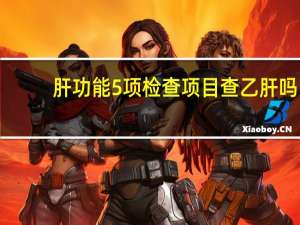 肝功能5项检查项目查乙肝吗（肝功能5项检查项目）