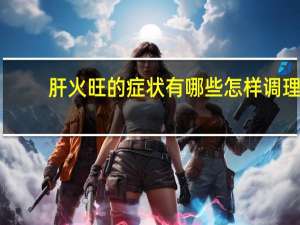 肝火旺的症状有哪些怎样调理（肝火旺的症状有哪些）