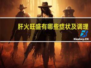 肝火旺盛有哪些症状及调理（肝火旺盛有哪些症状）