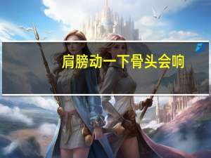 肩膀动一下骨头会响（肩膀一转动骨头会响怎么回事）
