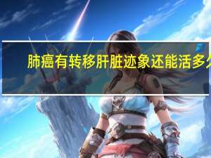 肺癌有转移肝脏迹象还能活多久（肺癌转移肝脏能活多久）