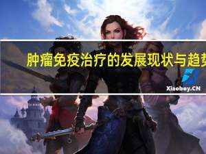 肿瘤免疫治疗的发展现状与趋势（肿瘤免疫治疗简介）