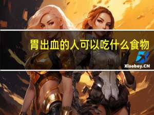 胃出血的人可以吃什么食物（胃出血的人应该吃什么）