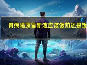 胃病喝康复新液应该饭前还是饭后（康复新液治疗胃炎饭前吃还是饭后吃）