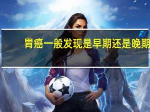 胃癌一般发现是早期还是晚期（胃癌是可以早期发现的）