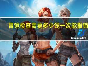 胃镜检查需要多少钱一次能报销吗（胃镜检查需要多长时间）