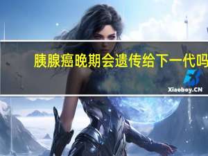 胰腺癌晚期会遗传给下一代吗（胰腺癌晚期传染人吗）