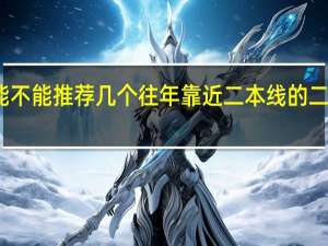 能不能推荐几个往年靠近二本线的二本院校，能说出好的专业就更好啦，万分感谢