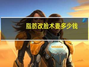 脂肪改脸术要多少钱(面部吸脂手术大概需要多少钱)