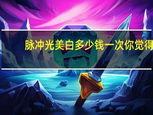 脉冲光美白多少钱一次 你觉得做光子嫩肤怎么样大概需要多少钱