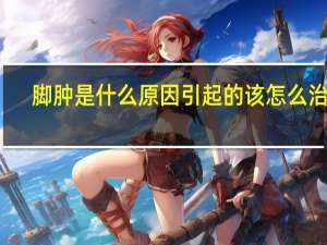 脚肿是什么原因引起的该怎么治疗（脚肿是什么原因导致的）