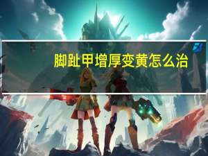 脚趾甲增厚变黄怎么治（脚趾甲变黄变厚怎么治）