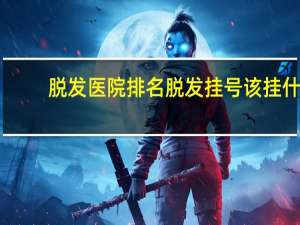 脱发医院排名 脱发挂号该挂什么科