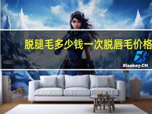 脱腿毛多少钱一次 脱唇毛价格要多少钱呢知道吗