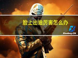 脸上出油厉害怎么办（脸上出油厉害怎么调理）