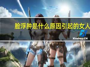 脸浮肿是什么原因引起的女人（脸浮肿是什么原因引起的）