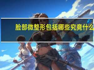 脸部微整形包括哪些 究竟什么是微整形