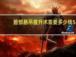 脸部悬吊提升术需要多少钱 55岁做面部拉皮多少钱