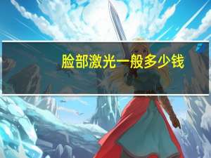 脸部激光一般多少钱(脸部激光祛斑需要多少钱)