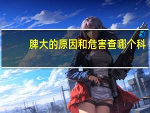 脾大的原因和危害查哪个科（脾大的原因和危害是什么）