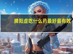 脾阳虚吃什么药最好最有效（脾阳虚的症状有哪些）