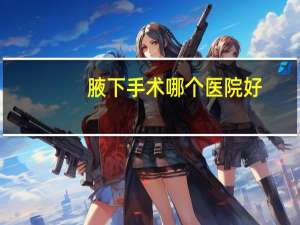 腋下手术哪个医院好，萍乡哪个医院做腋下手术