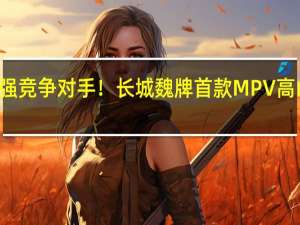 腾势D9最强竞争对手！长城魏牌首款MPV高山有望10月上市：预计售价35-40万元