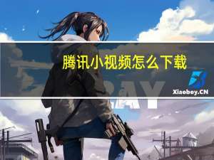 腾讯小视频怎么下载（腾讯小溢）
