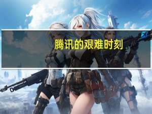 腾讯的艰难时刻：新业务亮点不多 遭遇新对手冲击