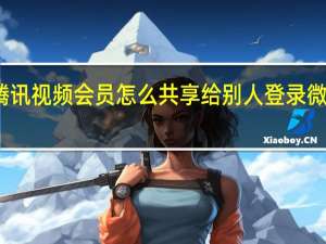 腾讯视频会员怎么共享给别人登录微信账号（腾讯视频会员怎么共享给别人登录）
