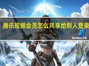 腾讯视频会员怎么共享给别人登录微信（腾讯视频会员怎么共享给别人登录）