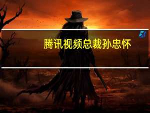 腾讯视频总裁孙忠怀（孙忠怀-深圳市腾讯计算机系统有限公司副总裁介绍）