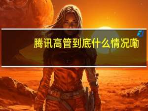 腾讯高管 到底什么情况嘞