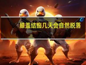 膝盖结痂几天会自然脱落（结痂几天会自然脱落）