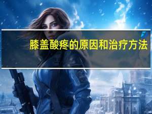 膝盖酸疼的原因和治疗方法（膝盖酸痛的原因和治疗方法）