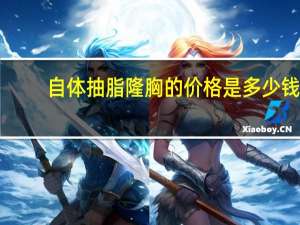 自体抽脂隆胸的价格是多少钱？自体脂肪隆胸术价格多少钱