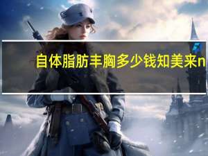 自体脂肪丰胸多少钱知美来n 自体脂肪丰胸大概多少钱