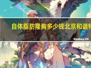 自体脂肪隆胸多少钱北京和谐特色？在北京做隆胸要多少钱呢